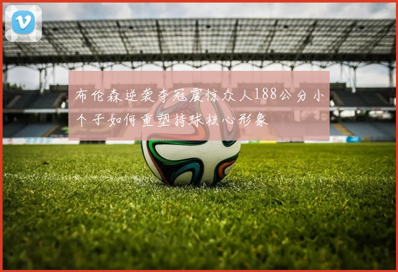 布伦森逆袭夺冠震惊众人188公分小个子如何重塑持球核心形象