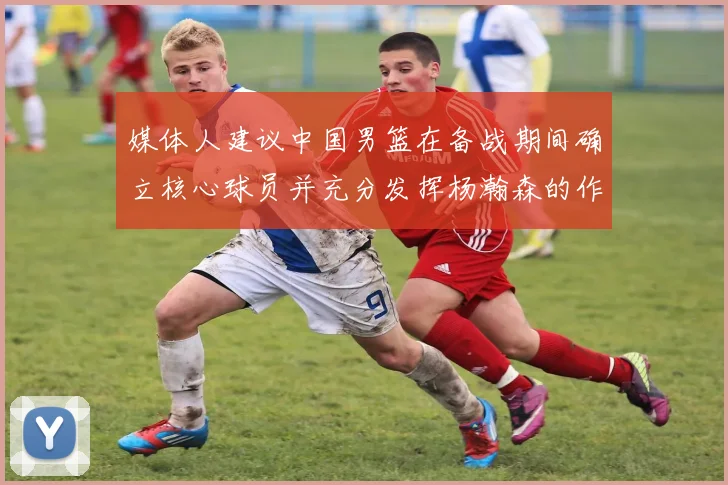 媒体人建议中国男篮在备战期间确立核心球员并充分发挥杨瀚森的作用