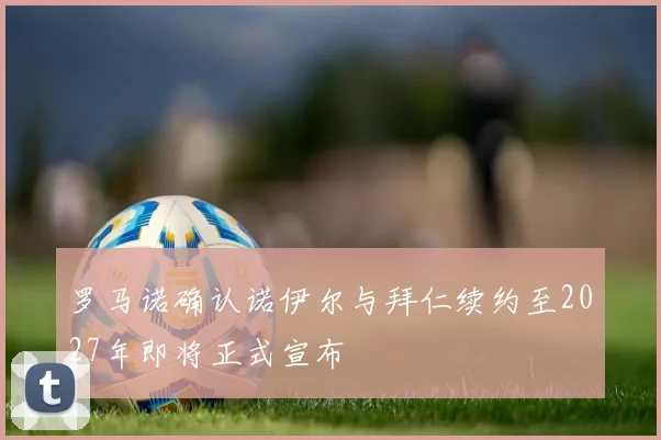 罗马诺确认诺伊尔与拜仁续约至2027年即将正式宣布