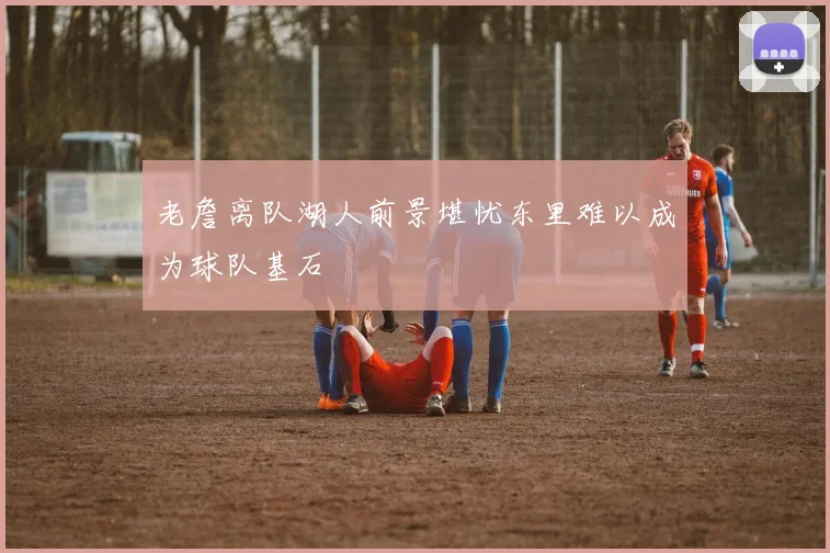 老詹离队湖人前景堪忧东里难以成为球队基石