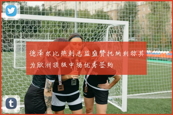 德泽尔比热刺总监盛赞托纳利称其为欧洲顶级中场优秀签约