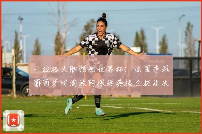 卡拉格大胆预测世界杯：法国夺冠葡萄牙将淘汰阿根廷英格兰挺进决赛