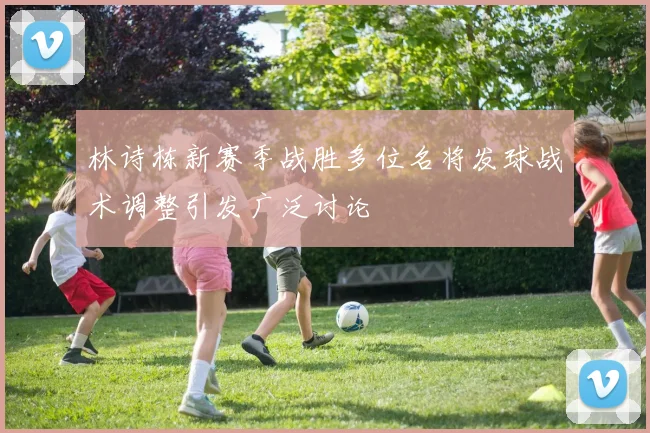 林诗栋新赛季战胜多位名将发球战术调整引发广泛讨论