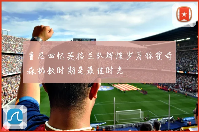 鲁尼回忆英格兰队辉煌岁月称霍奇森执教时期是最佳时光