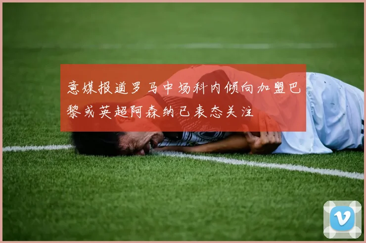 意媒报道罗马中场科内倾向加盟巴黎或英超阿森纳已表态关注
