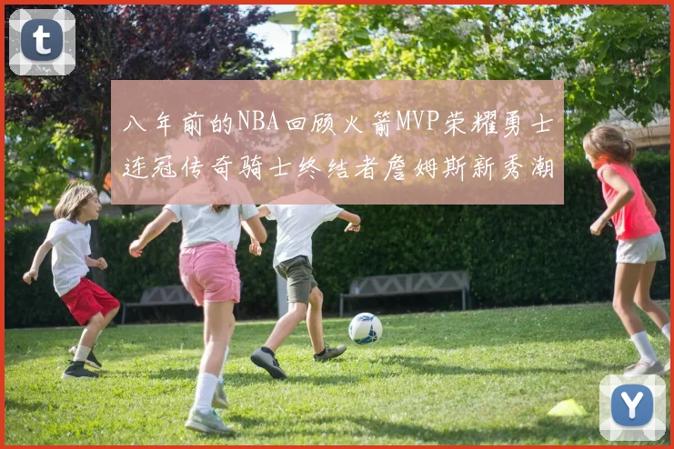 八年前的NBA回顾火箭MVP荣耀勇士连冠传奇骑士终结者詹姆斯新秀潮流涌动