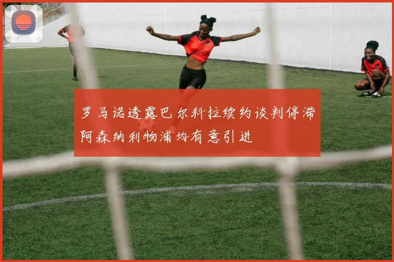 罗马诺透露巴尔科拉续约谈判停滞阿森纳利物浦均有意引进
