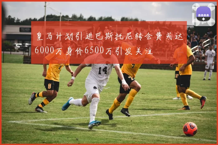 皇马计划引进巴斯托尼转会费或达6000万身价6500万引发关注