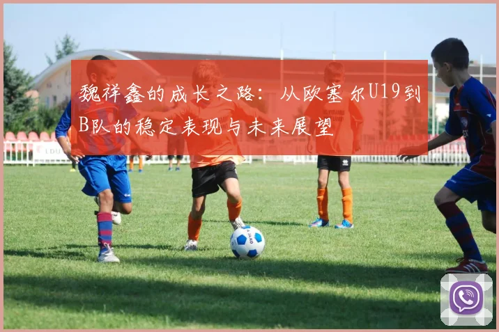 魏祥鑫的成长之路：从欧塞尔U19到B队的稳定表现与未来展望