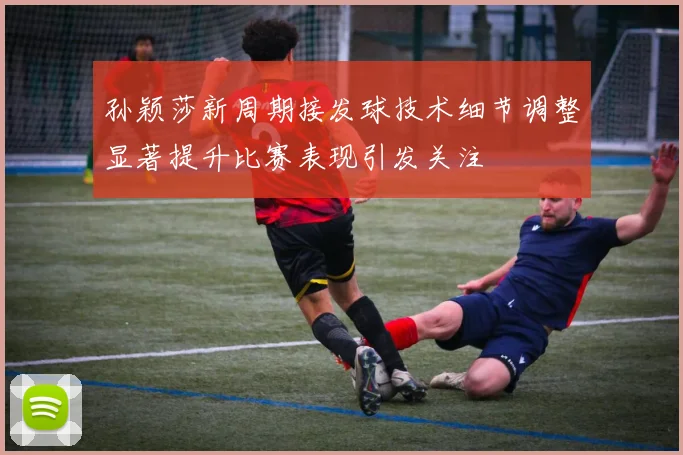 孙颖莎新周期接发球技术细节调整显著提升比赛表现引发关注