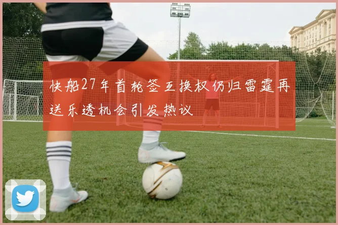 快船27年首轮签互换权仍归雷霆再送乐透机会引发热议