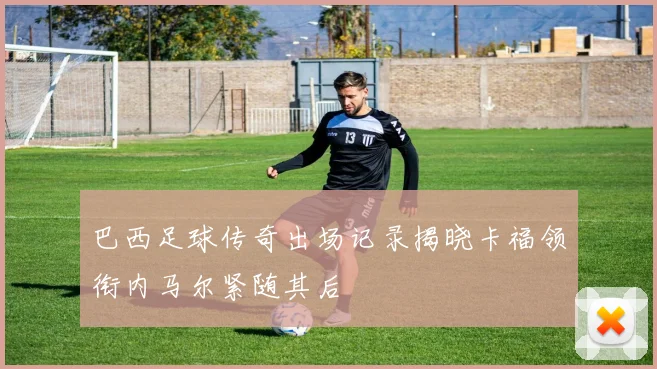 巴西足球传奇出场记录揭晓卡福领衔内马尔紧随其后