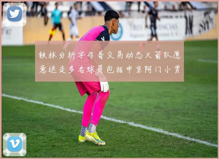 铁林分析字母哥交易动态火箭队愿意送走多名球员包括申京阿门小贾