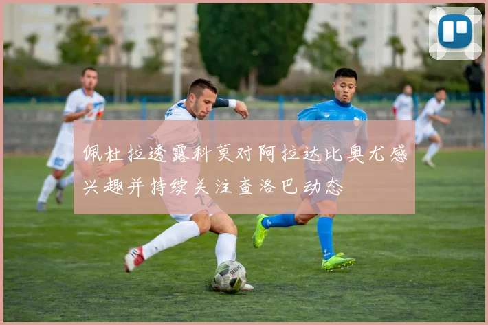 佩杜拉透露科莫对阿拉达比奥尤感兴趣并持续关注查洛巴动态