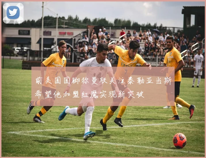 前美国国脚称曼联关注泰勒亚当斯希望他加盟红魔实现新突破