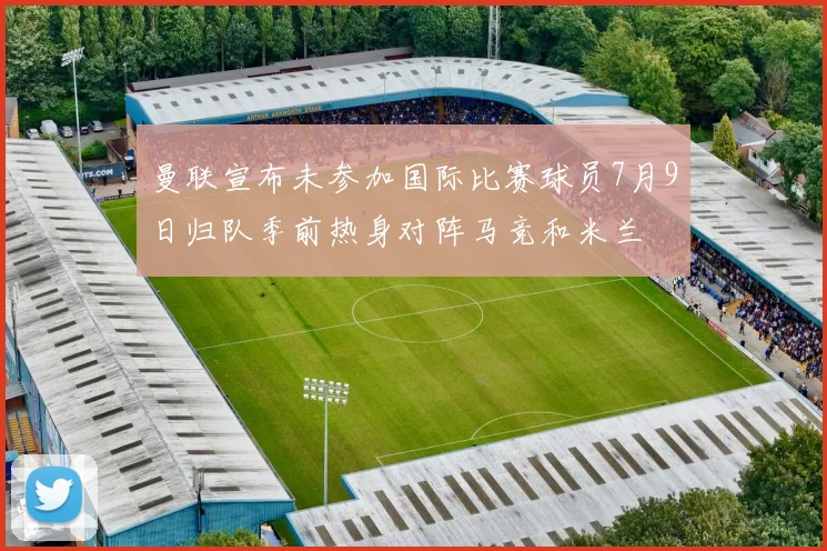 曼联宣布未参加国际比赛球员7月9日归队季前热身对阵马竞和米兰