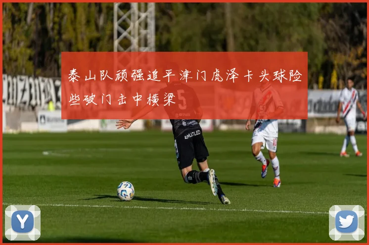 泰山队顽强追平津门虎泽卡头球险些破门击中横梁