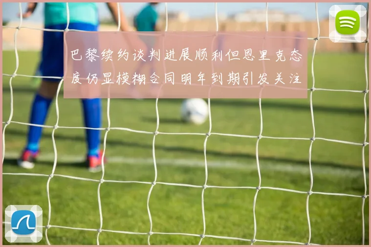 巴黎续约谈判进展顺利但恩里克态度仍显模糊合同明年到期引发关注