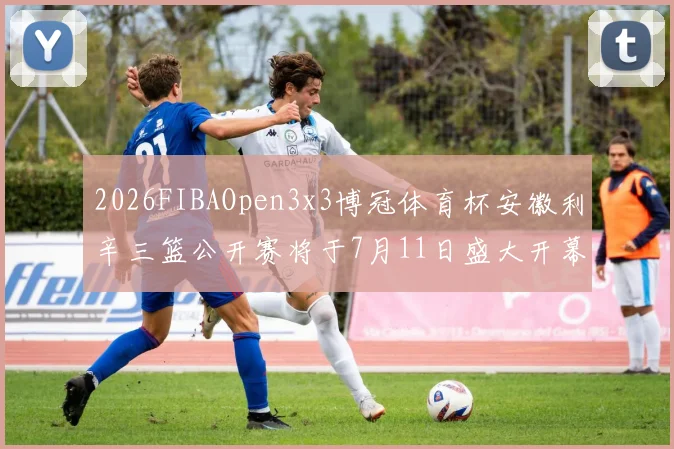 2026FIBAOpen3x3博冠体育杯安徽利辛三篮公开赛将于7月11日盛大开幕