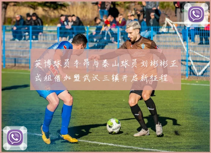 英博球员李昂与泰山球员刘彬彬正式租借加盟武汉三镇开启新征程