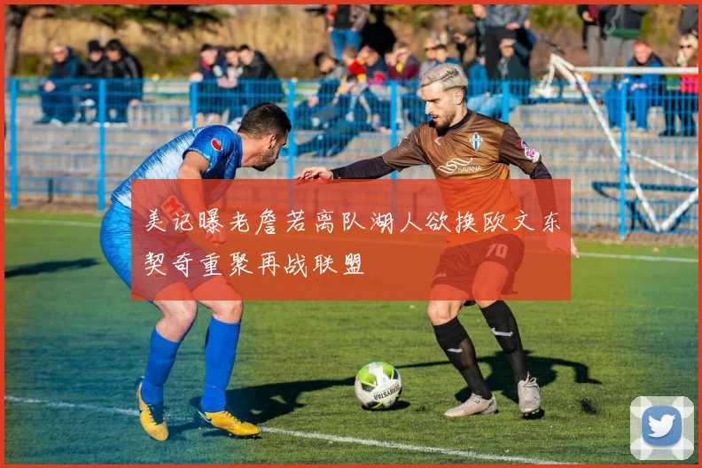美记曝老詹若离队湖人欲换欧文东契奇重聚再战联盟