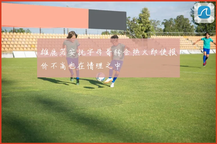 雄鹿若安抚字母哥转会热火即使报价不高也在情理之中