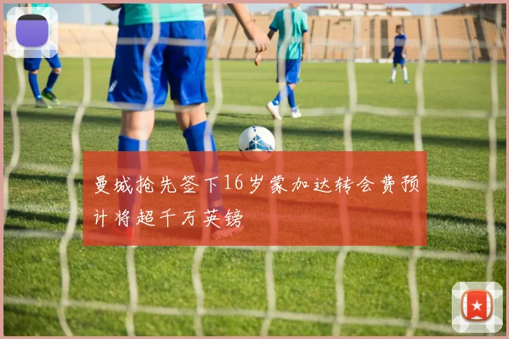 曼城抢先签下16岁蒙加达转会费预计将超千万英镑