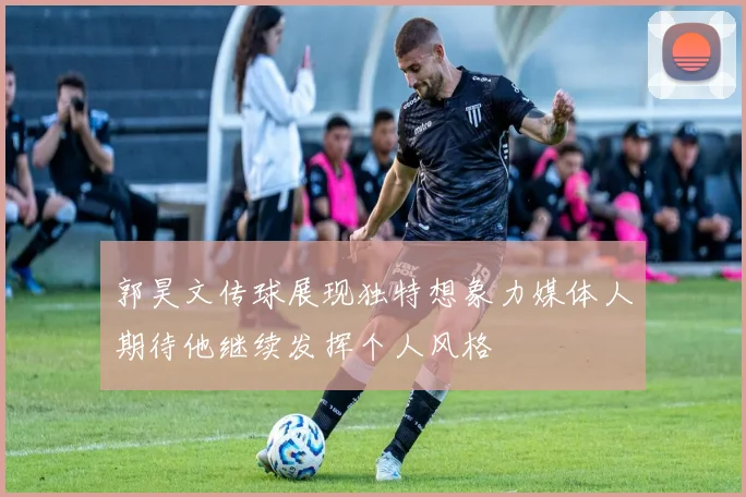 郭昊文传球展现独特想象力媒体人期待他继续发挥个人风格