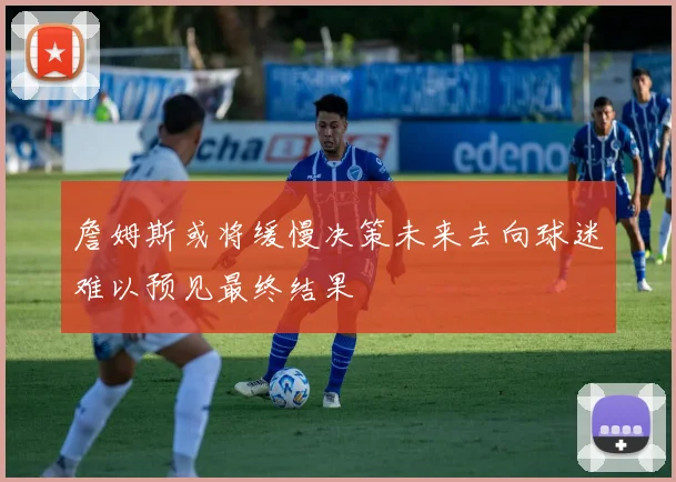 詹姆斯或将缓慢决策未来去向球迷难以预见最终结果
