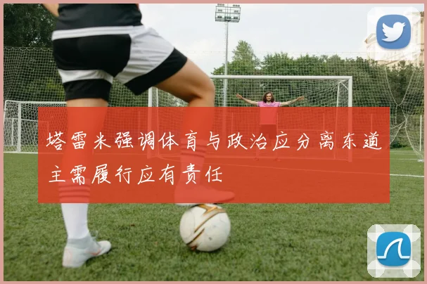 塔雷米强调体育与政治应分离东道主需履行应有责任