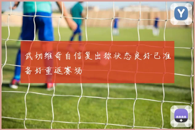 武切维奇自信复出称状态良好已准备好重返赛场