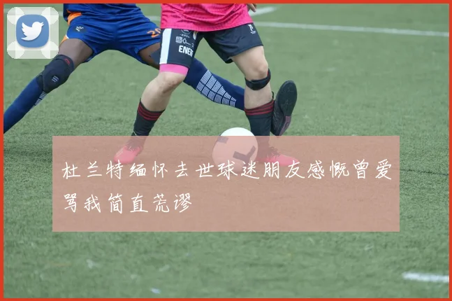 杜兰特缅怀去世球迷朋友感慨曾爱骂我简直荒谬