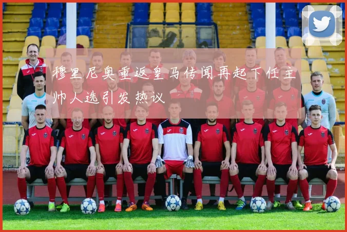 穆里尼奥重返皇马传闻再起下任主帅人选引发热议