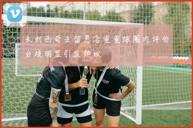 米利西奇去留悬念重重球圈内评价分歧明显引发热议