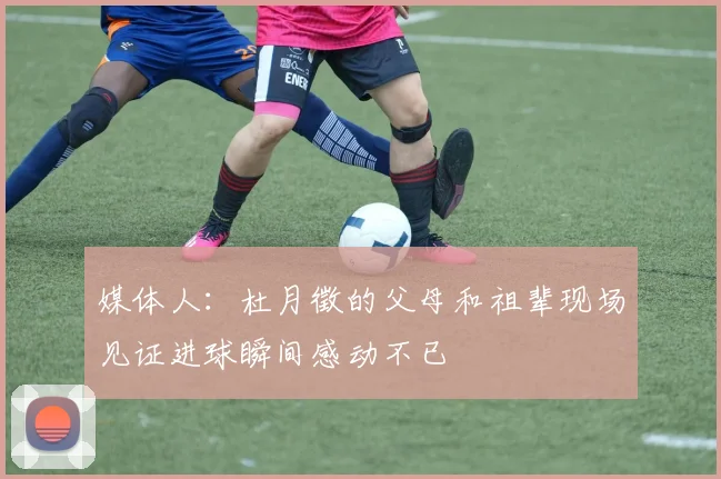 媒体人：杜月徵的父母和祖辈现场见证进球瞬间感动不已