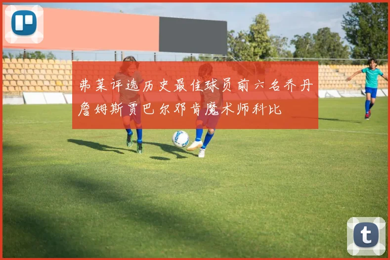 弗莱评选历史最佳球员前六名乔丹詹姆斯贾巴尔邓肯魔术师科比